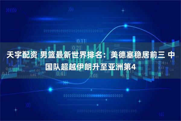天宇配资 男篮最新世界排名：美德塞稳居前三 中国队超越伊朗升至亚洲第4