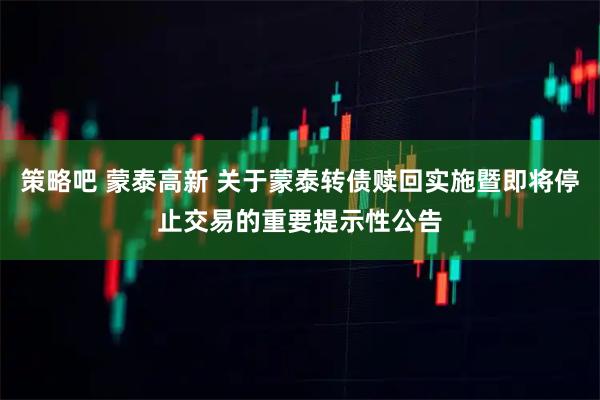 策略吧 蒙泰高新 关于蒙泰转债赎回实施暨即将停止交易的重要提示性公告