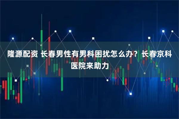 隆源配资 长春男性有男科困扰怎么办？长春京科医院来助力