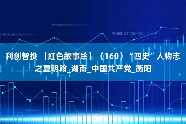 利创智投 【红色故事绘】（160）“四史”人物志之夏明翰_湖南_中国共产党_衡阳