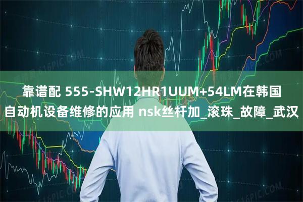 靠谱配 555-SHW12HR1UUM+54LM在韩国自动机设备维修的应用 nsk丝杆加_滚珠_故障_武汉