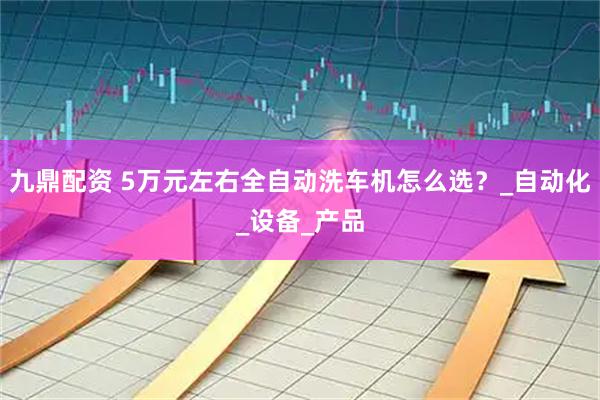 九鼎配资 5万元左右全自动洗车机怎么选？_自动化_设备_产品