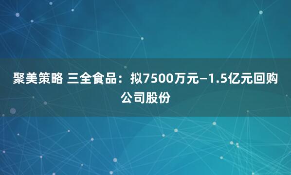 聚美策略 三全食品：拟7500万元—1.5亿元回购公司股份