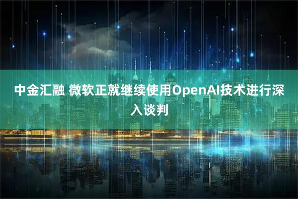 中金汇融 微软正就继续使用OpenAI技术进行深入谈判