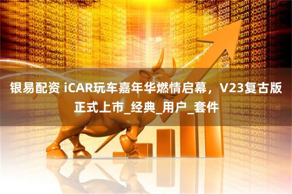 银易配资 iCAR玩车嘉年华燃情启幕，V23复古版正式上市_经典_用户_套件