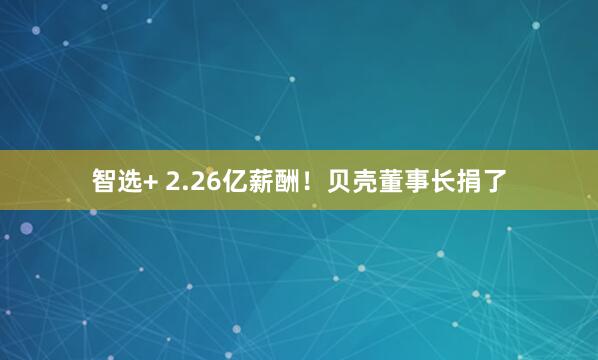智选+ 2.26亿薪酬！贝壳董事长捐了