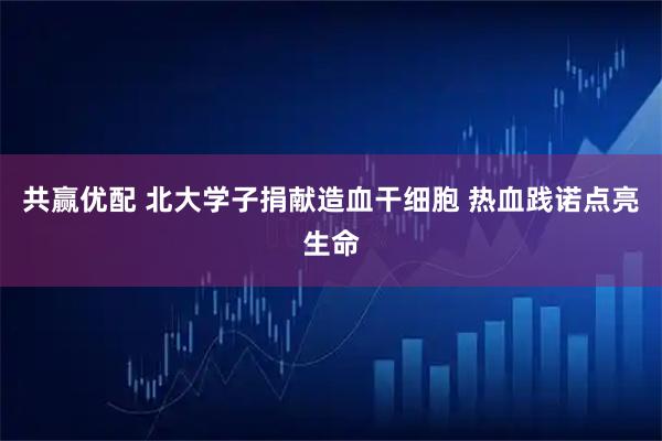 共赢优配 北大学子捐献造血干细胞 热血践诺点亮生命