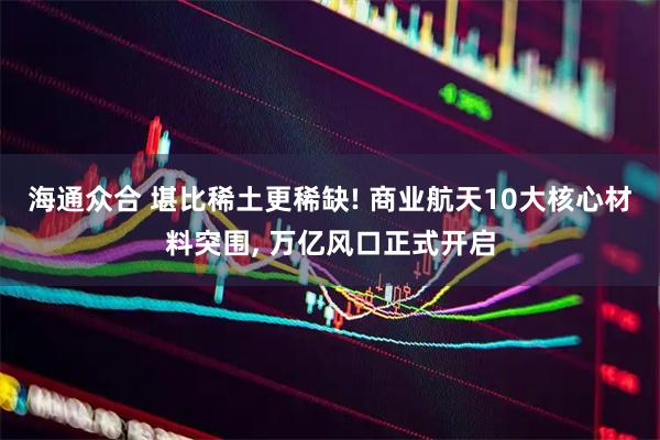 海通众合 堪比稀土更稀缺! 商业航天10大核心材料突围, 万亿风口正式开启