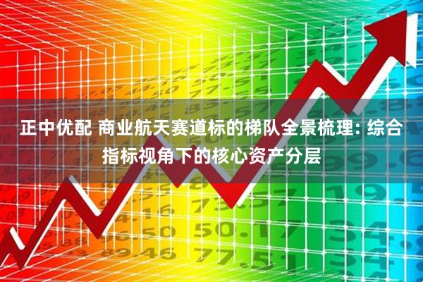 正中优配 商业航天赛道标的梯队全景梳理: 综合指标视角下的核心资产分层