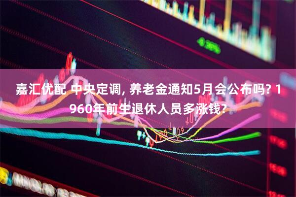 嘉汇优配 中央定调, 养老金通知5月会公布吗? 1960年前生退休人员多涨钱?